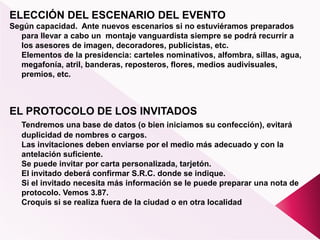 ELECCIÓN DEL ESCENARIO DEL EVENTO
Según capacidad. Ante nuevos escenarios si no estuviéramos preparados
para llevar a cabo un montaje vanguardista siempre se podrá recurrir a
los asesores de imagen, decoradores, publicistas, etc.
Elementos de la presidencia: carteles nominativos, alfombra, sillas, agua,
megafonía, atril, banderas, reposteros, flores, medios audivisuales,
premios, etc.
EL PROTOCOLO DE LOS INVITADOS
Tendremos una base de datos (o bien iniciamos su confección), evitará
duplicidad de nombres o cargos.
Las invitaciones deben enviarse por el medio más adecuado y con la
antelación suficiente.
Se puede invitar por carta personalizada, tarjetón.
El invitado deberá confirmar S.R.C. donde se indique.
Si el invitado necesita más información se le puede preparar una nota de
protocolo. Vemos 3.87.
Croquis si se realiza fuera de la ciudad o en otra localidad
 