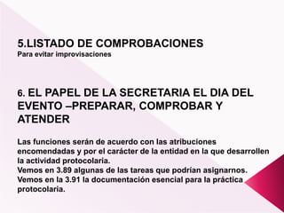 5.LISTADO DE COMPROBACIONES
Para evitar improvisaciones
6. EL PAPEL DE LA SECRETARIA EL DIA DEL
EVENTO –PREPARAR, COMPROBAR Y
ATENDER
Las funciones serán de acuerdo con las atribuciones
encomendadas y por el carácter de la entidad en la que desarrollen
la actividad protocolaria.
Vemos en 3.89 algunas de las tareas que podrían asignarnos.
Vemos en la 3.91 la documentación esencial para la práctica
protocolaria.
 
