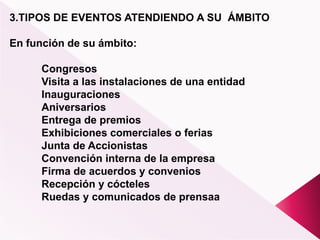 3.TIPOS DE EVENTOS ATENDIENDO A SU ÁMBITO
En función de su ámbito:
Congresos
Visita a las instalaciones de una entidad
Inauguraciones
Aniversarios
Entrega de premios
Exhibiciones comerciales o ferias
Junta de Accionistas
Convención interna de la empresa
Firma de acuerdos y convenios
Recepción y cócteles
Ruedas y comunicados de prensaa
 