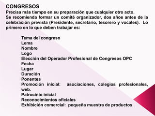 CONGRESOS
Precisa más tiempo en su preparación que cualquier otro acto.
Se recomienda formar un comité organizador, dos años antes de la
celebración prevista (Presidente, secretario, tesorero y vocales). Lo
primero en lo que deben trabajar es:
Tema del congreso
Lema
Nombre
Logo
Elección del Operador Profesional de Congresos OPC
Fecha
Lugar
Duración
Ponentes
Promoción inicial: asociaciones, colegios profesionales,
web.
Patrocinio inicial
Reconocimientos oficiales
Exhibición comercial: pequeña muestra de productos.
 
