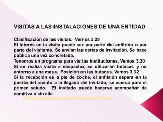 VISITAS A LAS INSTALACIONES DE UNA ENTIDAD
Clasificación de las visitas: Vemos 3.29
El interés en la visita puede ser por parte del anfitrión o por
parte del visitante. Se envían las cartas de invitación. Se hace
pública una vez concretada.
Tenemos un programa para visitas instituciones. Vemos 3.30
Si se realiza visita a despacho, se utilizarán butacas y no
entorno a una mesa. Posición en las butacas. Vemos 3.32
Si la recepción es a pie de coche, el anfitrión espera en la
puerta del recinto a la llegada del invitado, se acerca para el
primer saludo. El invitado puede hacerse acompañar de
comitiva o sin ella.
http://www.youtube.com/watch?v=xZmq0R2_xQs
 