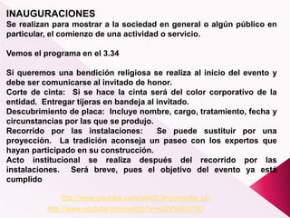 INAUGURACIONES
Se realizan para mostrar a la sociedad en general o algún público en
particular, el comienzo de una actividad o servicio.
Vemos el programa en el 3.34
Si queremos una bendición religiosa se realiza al inicio del evento y
debe ser comunicarse al invitado de honor.
Corte de cinta: Si se hace la cinta será del color corporativo de la
entidad. Entregar tijeras en bandeja al invitado.
Descubrimiento de placa: Incluye nombre, cargo, tratamiento, fecha y
circunstancias por las que se produjo.
Recorrido por las instalaciones: Se puede sustituir por una
proyección. La tradición aconseja un paseo con los expertos que
hayan participado en su construcción.
Acto institucional se realiza después del recorrido por las
instalaciones. Será breve, pues el objetivo del evento ya está
cumplido
http://www.youtube.com/watch?v=znycri9e_u0
http://www.youtube.com/watch?v=krj2VV4GVOU
 