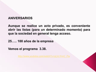 ANIVERSARIOS
Aunque se realice un acto privado, es conveniente
abrir las listas (para un determinado momento) para
que la sociedad en general tenga acceso.
25….. 100 años de la empresa
Vemos el programa 3.38.
http://www.youtube.com/watch?v=qLVc1hnC_Pw
 