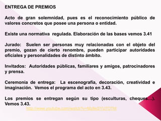 ENTREGA DE PREMIOS
Acto de gran solemnidad, pues es el reconocimiento público de
valores concretos que posee una persona o entidad.
Existe una normativa regulada. Elaboración de las bases vemos 3.41
Jurado: Suelen ser personas muy relacionadas con el objeto del
premio, gozan de cierto renombre, pueden participar autoridades
oficiales y personalidades de distinto ámbito.
Invitados: Autoridades públicas, familiares y amigos, patrocinadores
y prensa.
Ceremonia de entrega: La escenografía, decoración, creatividad e
imaginación. Vemos el programa del acto en 3.43.
Los premios se entregan según su tipo (esculturas, cheques…).
Vemos 3.43.
http://www.youtube.com/watch?v=Mz9eSYU7OTM
 