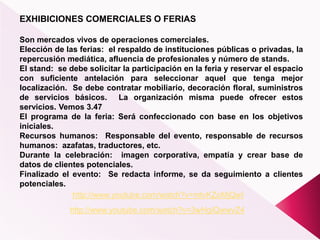 EXHIBICIONES COMERCIALES O FERIAS
Son mercados vivos de operaciones comerciales.
Elección de las ferias: el respaldo de instituciones públicas o privadas, la
repercusión mediática, afluencia de profesionales y número de stands.
El stand: se debe solicitar la participación en la feria y reservar el espacio
con suficiente antelación para seleccionar aquel que tenga mejor
localización. Se debe contratar mobiliario, decoración floral, suministros
de servicios básicos. La organización misma puede ofrecer estos
servicios. Vemos 3.47
El programa de la feria: Será confeccionado con base en los objetivos
iniciales.
Recursos humanos: Responsable del evento, responsable de recursos
humanos: azafatas, traductores, etc.
Durante la celebración: imagen corporativa, empatía y crear base de
datos de clientes potenciales.
Finalizado el evento: Se redacta informe, se da seguimiento a clientes
potenciales.
http://www.youtube.com/watch?v=3wHgIQwwvZ4
http://www.youtube.com/watch?v=mtvKZoMjQwI
 