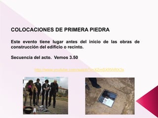COLOCACIONES DE PRIMERA PIEDRA
Este evento tiene lugar antes del inicio de las obras de
construcción del edificio o recinto.
Secuencia del acto. Vemos 3.50
http://www.youtube.com/watch?v=XZmSXRWRX3s
 