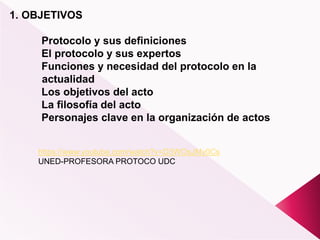 1. OBJETIVOS
Protocolo y sus definiciones
El protocolo y sus expertos
Funciones y necesidad del protocolo en la
actualidad
Los objetivos del acto
La filosofía del acto
Personajes clave en la organización de actos
https://www.youtube.com/watch?v=D3WOsJMy0Cs
UNED-PROFESORA PROTOCO UDC
 