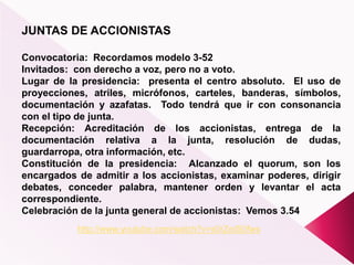 JUNTAS DE ACCIONISTAS
Convocatoria: Recordamos modelo 3-52
Invitados: con derecho a voz, pero no a voto.
Lugar de la presidencia: presenta el centro absoluto. El uso de
proyecciones, atriles, micrófonos, carteles, banderas, símbolos,
documentación y azafatas. Todo tendrá que ir con consonancia
con el tipo de junta.
Recepción: Acreditación de los accionistas, entrega de la
documentación relativa a la junta, resolución de dudas,
guardarropa, otra información, etc.
Constitución de la presidencia: Alcanzado el quorum, son los
encargados de admitir a los accionistas, examinar poderes, dirigir
debates, conceder palabra, mantener orden y levantar el acta
correspondiente.
Celebración de la junta general de accionistas: Vemos 3.54
http://www.youtube.com/watch?v=s0rZeIS0fws
 