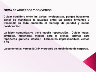 FIRMA DE ACUERDOS Y CONVENIOS
Cuidar equilibrio entre las partes involucradas, porque buscamos
poner de manifiesto la igualdad entre las partes firmantes y
transmitir en todo momento el mensaje de paridad y mutua
colaboración.
La labor comunicativa tiene mucha repercusión. Cuidar logos,
símbolos, materiales, medios para la prensa, tarimas para
reporteros gráficos, dossier. Elementos imprescindibles vemos
3.63.
La ceremonia: vemos la 3.64 y croquis de movimiento de carpetas.
 