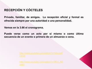 RECEPCIÓN Y CÓCTELES
Privado, familiar, de amigos. La recepción oficial y formal es
ofrecida siempre por una autoridad o una personalidad.
Vemos en la 3.66 el cronograma.
Puede verse como un acto por sí mismo o como última
secuencia de un evento o primera de un almuerzo o cena.
http://www.youtube.com/watch?v=NAxJjuF
ObS4
http://www.youtube.com/watch?v=9fL4_AE
ub60
 