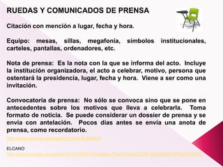 RUEDAS Y COMUNICADOS DE PRENSA
Citación con mención a lugar, fecha y hora.
Equipo: mesas, sillas, megafonía, símbolos institucionales,
carteles, pantallas, ordenadores, etc.
Nota de prensa: Es la nota con la que se informa del acto. Incluye
la institución organizadora, el acto a celebrar, motivo, persona que
ostentará la presidencia, lugar, fecha y hora. Viene a ser como una
invitación.
Convocatoria de prensa: No sólo se convoca sino que se pone en
antecedentes sobre los motivos que lleva a celebrarla. Toma
formato de noticia. Se puede considerar un dossier de prensa y se
envía con antelación. Pocos días antes se envía una anota de
prensa, como recordatorio.
http://www.youtube.com/watch?v=lW-SIMhTmDw&list=PLaxZnHow5tVCE-VQGbQ8KC06ReAGlSkdG
http://www.youtube.com/watch?v=m4U9UNSldJ0
ELCANO
 