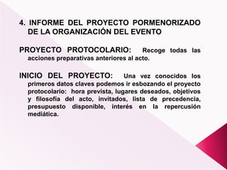 4. INFORME DEL PROYECTO PORMENORIZADO
DE LA ORGANIZACIÓN DEL EVENTO
PROYECTO PROTOCOLARIO: Recoge todas las
acciones preparativas anteriores al acto.
INICIO DEL PROYECTO: Una vez conocidos los
primeros datos claves podemos ir esbozando el proyecto
protocolario: hora prevista, lugares deseados, objetivos
y filosofía del acto, invitados, lista de precedencia,
presupuesto disponible, interés en la repercusión
mediática.
 