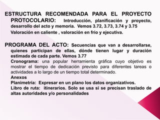 ESTRUCTURA RECOMENDADA PARA EL PROYECTO
PROTOCOLARIO: Introducción, planificación y proyecto,
desarrollo del acto y memoria. Vemos 3.72, 3.73, 3.74 y 3.75
Valoración en caliente , valoración en frío y ejecutiva.
PROGRAMA DEL ACTO: Secuencias que van a desarrollarse,
quienes participan de ellas, dónde tienen lugar y duración
estimada de cada parte. Vemos 3.77
Cronograma: una popular herramienta gráfica cuyo objetivo es
mostrar el tiempo de dedicación previsto para diferentes tareas o
actividades a lo largo de un tiempo total determinado.
Anexos
Planimetría: Expresar en un plano los datos organizativos.
Libro de ruta: itinerarios. Solo se usa si se precisan traslado de
altas autoridades y/o personalidades
 
