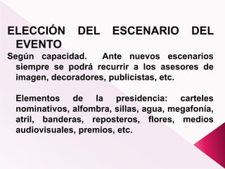 ELECCIÓN DEL ESCENARIO DEL
EVENTO
Según capacidad. Ante nuevos escenarios
siempre se podrá recurrir a los asesores de
imagen, decoradores, publicistas, etc.
Elementos de la presidencia: carteles
nominativos, alfombra, sillas, agua, megafonía,
atril, banderas, reposteros, flores, medios
audiovisuales, premios, etc.
 
