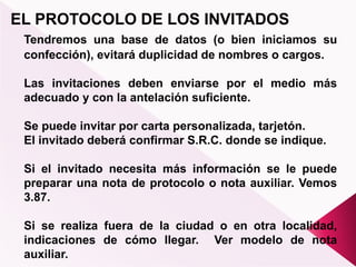 EL PROTOCOLO DE LOS INVITADOS
Tendremos una base de datos (o bien iniciamos su
confección), evitará duplicidad de nombres o cargos.
Las invitaciones deben enviarse por el medio más
adecuado y con la antelación suficiente.
Se puede invitar por carta personalizada, tarjetón.
El invitado deberá confirmar S.R.C. donde se indique.
Si el invitado necesita más información se le puede
preparar una nota de protocolo o nota auxiliar. Vemos
3.87.
Si se realiza fuera de la ciudad o en otra localidad,
indicaciones de cómo llegar. Ver modelo de nota
auxiliar.
 