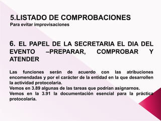 5.LISTADO DE COMPROBACIONES
Para evitar improvisaciones
6. EL PAPEL DE LA SECRETARIA EL DIA DEL
EVENTO –PREPARAR, COMPROBAR Y
ATENDER
Las funciones serán de acuerdo con las atribuciones
encomendadas y por el carácter de la entidad en la que desarrollen
la actividad protocolaria.
Vemos en 3.89 algunas de las tareas que podrían asignarnos.
Vemos en la 3.91 la documentación esencial para la práctica
protocolaria.
 