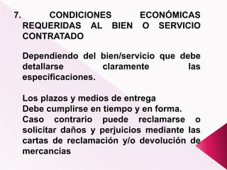 7. CONDICIONES ECONÓMICAS
REQUERIDAS AL BIEN O SERVICIO
CONTRATADO
Dependiendo del bien/servicio que debe
detallarse claramente las
especificaciones.
Los plazos y medios de entrega
Debe cumplirse en tiempo y en forma.
Caso contrario puede reclamarse o
solicitar daños y perjuicios mediante las
cartas de reclamación y/o devolución de
mercancías
 