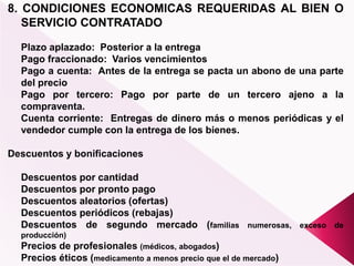 8. CONDICIONES ECONOMICAS REQUERIDAS AL BIEN O
SERVICIO CONTRATADO
Plazo aplazado: Posterior a la entrega
Pago fraccionado: Varios vencimientos
Pago a cuenta: Antes de la entrega se pacta un abono de una parte
del precio
Pago por tercero: Pago por parte de un tercero ajeno a la
compraventa.
Cuenta corriente: Entregas de dinero más o menos periódicas y el
vendedor cumple con la entrega de los bienes.
Descuentos y bonificaciones
Descuentos por cantidad
Descuentos por pronto pago
Descuentos aleatorios (ofertas)
Descuentos periódicos (rebajas)
Descuentos de segundo mercado (familias numerosas, exceso de
producción)
Precios de profesionales (médicos, abogados)
Precios éticos (medicamento a menos precio que el de mercado)
 