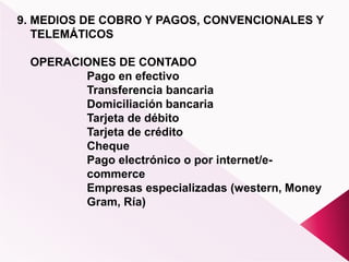 9. MEDIOS DE COBRO Y PAGOS, CONVENCIONALES Y
TELEMÁTICOS
OPERACIONES DE CONTADO
Pago en efectivo
Transferencia bancaria
Domiciliación bancaria
Tarjeta de débito
Tarjeta de crédito
Cheque
Pago electrónico o por internet/e-
commerce
Empresas especializadas (western, Money
Gram, Ría)
 