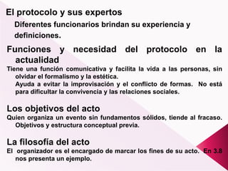 El protocolo y sus expertos
Diferentes funcionarios brindan su experiencia y
definiciones.
Funciones y necesidad del protocolo en la
actualidad
Tiene una función comunicativa y facilita la vida a las personas, sin
olvidar el formalismo y la estética.
Ayuda a evitar la improvisación y el conflicto de formas. No está
para dificultar la convivencia y las relaciones sociales.
Los objetivos del acto
Quien organiza un evento sin fundamentos sólidos, tiende al fracaso.
Objetivos y estructura conceptual previa.
La filosofía del acto
El organizador es el encargado de marcar los fines de su acto. En 3.8
nos presenta un ejemplo.
 