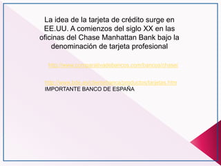 http://www.bde.es/clientebanca/productos/tarjetas.htm
IMPORTANTE BANCO DE ESPAÑA
La idea de la tarjeta de crédito surge en
EE.UU. A comienzos del siglo XX en las
oficinas del Chase Manhattan Bank bajo la
denominación de tarjeta profesional
http://www.comparativadebancos.com/bancos/chase/
 
