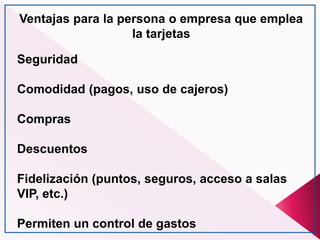 Ventajas para la persona o empresa que emplea
la tarjetas
Seguridad
Comodidad (pagos, uso de cajeros)
Compras
Descuentos
Fidelización (puntos, seguros, acceso a salas
VIP, etc.)
Permiten un control de gastos
 