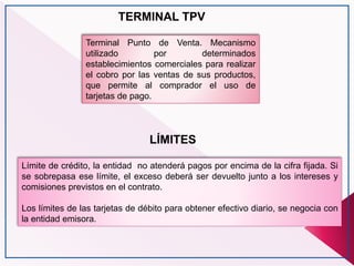 TERMINAL TPV
Terminal Punto de Venta. Mecanismo
utilizado por determinados
establecimientos comerciales para realizar
el cobro por las ventas de sus productos,
que permite al comprador el uso de
tarjetas de pago.
LÍMITES
Límite de crédito, la entidad no atenderá pagos por encima de la cifra fijada. Si
se sobrepasa ese límite, el exceso deberá ser devuelto junto a los intereses y
comisiones previstos en el contrato.
Los límites de las tarjetas de débito para obtener efectivo diario, se negocia con
la entidad emisora.
 
