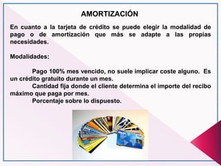AMORTIZACIÓN
En cuanto a la tarjeta de crédito se puede elegir la modalidad de
pago o de amortización que más se adapte a las propias
necesidades.
Modalidades:
Pago 100% mes vencido, no suele implicar coste alguno. Es
un crédito gratuito durante un mes.
Cantidad fija donde el cliente determina el importe del recibo
máximo que paga por mes.
Porcentaje sobre lo dispuesto.
 