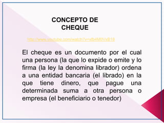 CONCEPTO DE
CHEQUE
http://www.youtube.com/watch?v=xfb4M0VxB18
El cheque es un documento por el cual
una persona (la que lo expide o emite y lo
firma (la ley la denomina librador) ordena
a una entidad bancaria (el librado) en la
que tiene dinero, que pague una
determinada suma a otra persona o
empresa (el beneficiario o tenedor)
 