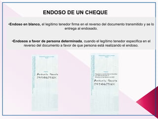 ENDOSO DE UN CHEQUE
•Endoso en blanco, el legítimo tenedor firma en el reverso del documento transmitido y se lo
entrega al endosado.
•Endosos a favor de persona determinada, cuando el legítimo tenedor especifica en el
reverso del documento a favor de que persona está realizando el endoso.
 