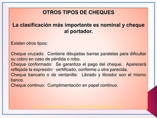 OTROS TIPOS DE CHEQUES
La clasificación más importante es nominal y cheque
al portador.
Existen otros tipos:
Cheque cruzado: Contiene dibujadas barras paralelas para dificultar
su cobro en caso de pérdida o robo.
Cheque conformado: Se garantiza el pago del cheque. Aparecerá
reflejada la expresión: certificado, conforme u otra parecida.
Cheque bancario o de ventanilla: Librado y librador son el mismo
banco.
Cheque continuo: Cumplimentación en papel continuo.
http://www.youtube.com/watch?v=A9AGXhO9gbU&feature=fvwrel
 