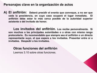 Personajes clave en la organización de actos
A) El anfitrión: Deberá presidir el evento que convoque, a no ser que
ceda la presidencia, en cuyo caso ocupará el lugar inmediato. El
anfitrión debe estar lo más cerca posible de la autoridad superior
asistente o del invitado de honor.
Los invitados del anfitrión. Los recibe personalmente. Si
son muchos a las principales autoridades o a otras con mismo rango
protocolario. Es recomendable que siempre sea el anfitrión o un directo
representante suyo, el que espere a los invitados. Presentar entre sí a
invitados. Despedir a los invitados.
Otras funciones del anfitrión
Leemos 3.10 sobre otras funciones.
 