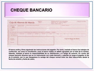 El banco emite y firma siguiendo las instrucciones del pagador. Por tanto, traslada al banco los trabajos de
confección, así como la conciliación, pues el banco realiza un débito agrupado por el total de la remesa.
Además, traslada al banco la responsabilidad de su distribución y el riesgo de extravío. En contra del
cheque bancario diremos que es un instrumento con coste bancario, y además se carga al pagador el día
de la emisión, por lo que desaparece la ventaja del cheque normal entre los días trascurridos desde la
fecha de emisión y fecha de cobro.
 