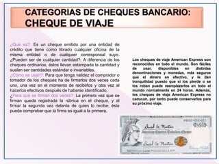 Los cheques de viaje American Express son
reconocidos en todo el mundo. Son fáciles
de usar, disponibles en distintas
denominaciones y monedas, más seguros
que el dinero en efectivo, y le dan
tranquilidad puesto que si los pierde o se
los roban puede reemplazarlos en todo el
mundo normalmente en 24 horas. Además,
los cheques de viaje American Express no
caducan, por tanto puede conservarlos para
su próximo viaje.
¿Qué es?: Es un cheque emitido por una entidad de
crédito que tiene como librado cualquier oficina de la
misma entidad o de cualquier corresponsal suyo.
¿Pueden ser de cualquier cantidad?: A diferencia de los
cheques ordinarios, éstos llevan estampada la cantidad y
suelen ser cantidades estándar e invariables.
¿Cómo se usan?: Para que tenga validez el comprador o
tomador de los cheques ha de firmarlos dos veces cada
uno, una vez en el momento de recibirlos y otra vez al
hacerlos efectivos después de haberse identificado.
¿Para qué se firman dos veces?: La primera vez que se
firman queda registrada la rúbrica en el cheque, y al
firmar la segunda vez delante de quien lo recibe, éste
puede comprobar que la firma es igual a la primera.
 