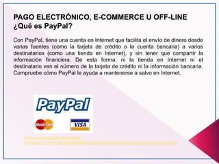 PAGO ELECTRÓNICO, E-COMMERCE U OFF-LINE
¿Qué es PayPal?
Con PayPal, tiene una cuenta en Internet que facilita el envío de dinero desde
varias fuentes (como la tarjeta de crédito o la cuenta bancaria) a varios
destinatarios (como una tienda en Internet), y sin tener que compartir la
información financiera. De esta forma, ni la tienda en Internet ni el
destinatario ven el número de la tarjeta de crédito ni la información bancaria.
Compruebe cómo PayPal le ayuda a mantenerse a salvo en Internet.
https://www.paypal.com/es/cgi-
bin/webscr?cmd=xpt%2FMarketing%2Fgeneral%2FNewConsumerWorks-outside
 