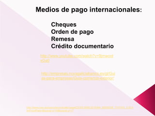 Medios de pago internacionales:
Cheques
Orden de pago
Remesa
Crédito documentario
http://www.icex.es/icex/cda/controller/pageICEX/0,6558,5518394_65926238_7107420_0,00.h
tml?codPais=&buscar.x=19&buscar.y=17
http://empresas.novagaliciabanco.es/gl/Gui
as-para-empresas/Guia-comercio-exterior/
http://www.youtube.com/watch?v=9jmwoot
xGa0
 