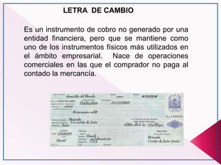 LETRA DE CAMBIO
Es un instrumento de cobro no generado por una
entidad financiera, pero que se mantiene como
uno de los instrumentos físicos más utilizados en
el ámbito empresarial. Nace de operaciones
comerciales en las que el comprador no paga al
contado la mercancía.
 
