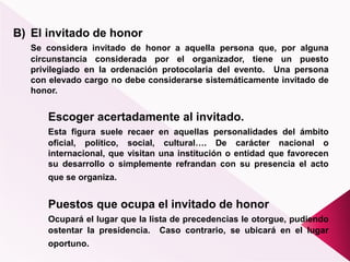 B) El invitado de honor
Se considera invitado de honor a aquella persona que, por alguna
circunstancia considerada por el organizador, tiene un puesto
privilegiado en la ordenación protocolaria del evento. Una persona
con elevado cargo no debe considerarse sistemáticamente invitado de
honor.
Escoger acertadamente al invitado.
Esta figura suele recaer en aquellas personalidades del ámbito
oficial, político, social, cultural…. De carácter nacional o
internacional, que visitan una institución o entidad que favorecen
su desarrollo o simplemente refrandan con su presencia el acto
que se organiza.
Puestos que ocupa el invitado de honor
Ocupará el lugar que la lista de precedencias le otorgue, pudiendo
ostentar la presidencia. Caso contrario, se ubicará en el lugar
oportuno.
 
