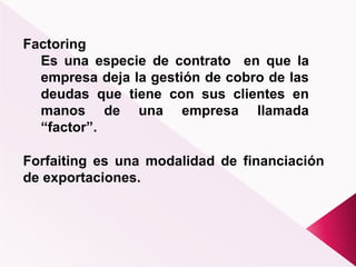 Factoring
Es una especie de contrato en que la
empresa deja la gestión de cobro de las
deudas que tiene con sus clientes en
manos de una empresa llamada
“factor”.
Forfaiting es una modalidad de financiación
de exportaciones.
 