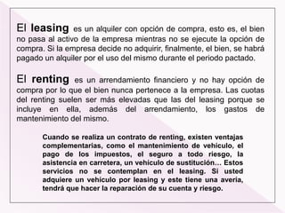 El leasing es un alquiler con opción de compra, esto es, el bien
no pasa al activo de la empresa mientras no se ejecute la opción de
compra. Si la empresa decide no adquirir, finalmente, el bien, se habrá
pagado un alquiler por el uso del mismo durante el periodo pactado.
El renting es un arrendamiento financiero y no hay opción de
compra por lo que el bien nunca pertenece a la empresa. Las cuotas
del renting suelen ser más elevadas que las del leasing porque se
incluye en ella, además del arrendamiento, los gastos de
mantenimiento del mismo.
Cuando se realiza un contrato de renting, existen ventajas
complementarias, como el mantenimiento de vehículo, el
pago de los impuestos, el seguro a todo riesgo, la
asistencia en carretera, un vehículo de sustitución… Estos
servicios no se contemplan en el leasing. Si usted
adquiere un vehículo por leasing y este tiene una avería,
tendrá que hacer la reparación de su cuenta y riesgo.
 
