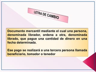 Documento mercantil mediante el cual una persona,
denominada librador, ordena a otra, denominada
librado, que pague una cantidad de dinero en una
fecha determinada.
Ese pago se realizará a una tercera persona llamada
beneficiario, tomador o tenedor
 