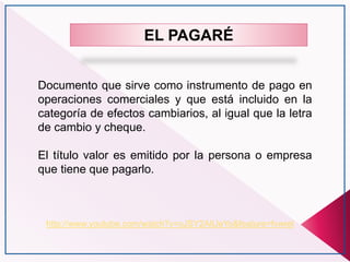 http://www.youtube.com/watch?v=oJSY2AlUeYo&feature=fvwrel
EL PAGARÉ
Documento que sirve como instrumento de pago en
operaciones comerciales y que está incluido en la
categoría de efectos cambiarios, al igual que la letra
de cambio y cheque.
El título valor es emitido por la persona o empresa
que tiene que pagarlo.
 