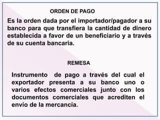 REMESA
Instrumento de pago a través del cual el
exportador presenta a su banco uno o
varios efectos comerciales junto con los
documentos comerciales que acrediten el
envío de la mercancía.
ORDEN DE PAGO
Es la orden dada por el importador/pagador a su
banco para que transfiera la cantidad de dinero
establecida a favor de un beneficiario y a través
de su cuenta bancaria.
 