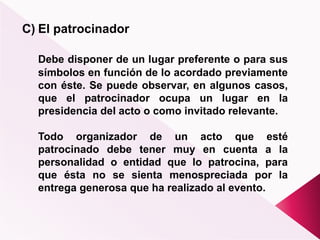 C) El patrocinador
Debe disponer de un lugar preferente o para sus
símbolos en función de lo acordado previamente
con éste. Se puede observar, en algunos casos,
que el patrocinador ocupa un lugar en la
presidencia del acto o como invitado relevante.
Todo organizador de un acto que esté
patrocinado debe tener muy en cuenta a la
personalidad o entidad que lo patrocina, para
que ésta no se sienta menospreciada por la
entrega generosa que ha realizado al evento.
 