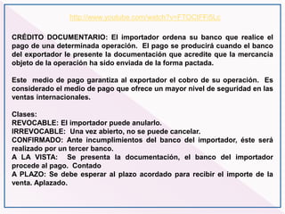 CRÉDITO DOCUMENTARIO: El importador ordena su banco que realice el
pago de una determinada operación. El pago se producirá cuando el banco
del exportador le presente la documentación que acredite que la mercancía
objeto de la operación ha sido enviada de la forma pactada.
Este medio de pago garantiza al exportador el cobro de su operación. Es
considerado el medio de pago que ofrece un mayor nivel de seguridad en las
ventas internacionales.
Clases:
REVOCABLE: El importador puede anularlo.
IRREVOCABLE: Una vez abierto, no se puede cancelar.
CONFIRMADO: Ante incumplimientos del banco del importador, éste será
realizado por un tercer banco.
A LA VISTA: Se presenta la documentación, el banco del importador
procede al pago. Contado
A PLAZO: Se debe esperar al plazo acordado para recibir el importe de la
venta. Aplazado.
http://www.youtube.com/watch?v=FTOCtFFi5Lc
 