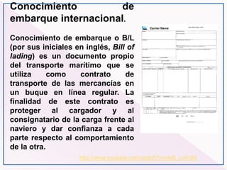 http://www.youtube.com/watch?v=nkj8_LnFdfA
Conocimiento de
embarque internacional.
Conocimiento de embarque o B/L
(por sus iniciales en inglés, Bill of
lading) es un documento propio
del transporte marítimo que se
utiliza como contrato de
transporte de las mercancías en
un buque en línea regular. La
finalidad de este contrato es
proteger al cargador y al
consignatario de la carga frente al
naviero y dar confianza a cada
parte respecto al comportamiento
de la otra.
 
