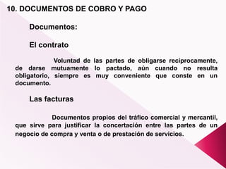 10. DOCUMENTOS DE COBRO Y PAGO
Documentos:
El contrato
Voluntad de las partes de obligarse recíprocamente,
de darse mutuamente lo pactado, aún cuando no resulta
obligatorio, siempre es muy conveniente que conste en un
documento.
Las facturas
Documentos propios del tráfico comercial y mercantil,
que sirve para justificar la concertación entre las partes de un
negocio de compra y venta o de prestación de servicios.
 