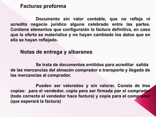 Facturas proforma
Documento sin valor contable, que no refleja ni
acredita negocio jurídico alguno celebrado entre las partes.
Contiene elementos que configurarán la factura definitiva, en caso
que la oferta se materialice y no hayan cambiado los datos que en
ella se hayan reflejado.
Notas de entrega y albaranes
Se trata de documentos emitidos para acreditar salida
de las mercancías del almacén comprador o transporte y llegada de
las mercancías al comprador.
Pueden ser valorados y sin valorar. Consta de tres
copias: para el vendedor, copia para ser firmada por el comprador
(todo correcto el vendedor hace factura) y copia para el comprador
(que esperará la factura)
 