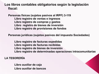 Los libros contables obligatorios según la legislación
fiscal:
Personas físicas (sujetos pasivos al IRPF) 3-119
Libro registro de ventas e ingresos
Libro registro de compras y gastos
Libro registro de bienes de inversión
Libro registro de provisiones de fondos
Personas jurídicas (sujetos pasivos del impuesto Sociedades)
Libro registro de facturas expedidas
Libro registro de facturas recibidas
Libro registro de bienes de inversión
Libro registro de determinadas operaciones intracomunitarias
LA TESORERÍA
Libro auxiliar de caja
Libro auxiliar de bancos
 