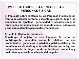 IMPUESTO SOBRE LA RENTA DE LAS
PERSONAS FÍSICAS
El Impuesto sobre la Renta de las Personas Físicas es un
tributo de carácter personal y directo que grava, según los
principios de igualdad, generalidad y progresividad, la
renta de las personas físicas de acuerdo con su naturaleza
y sus circunstancias personales y familiares.
Artículo 2. Objeto del Impuesto.
Constituye el objeto de este Impuesto la renta del
contribuyente, entendida como la totalidad de sus
rendimientos, ganancias y pérdidas patrimoniales y las
imputaciones de renta que se establezcan por la ley, con
independencia del lugar donde se hubiesen producido y
cualquiera que sea la residencia del pagador.
 